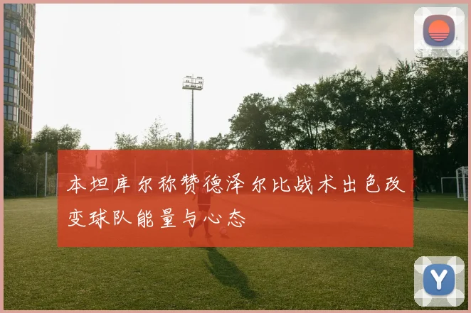 本坦库尔称赞德泽尔比战术出色改变球队能量与心态