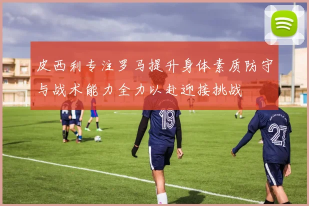 皮西利专注罗马提升身体素质防守与战术能力全力以赴迎接挑战