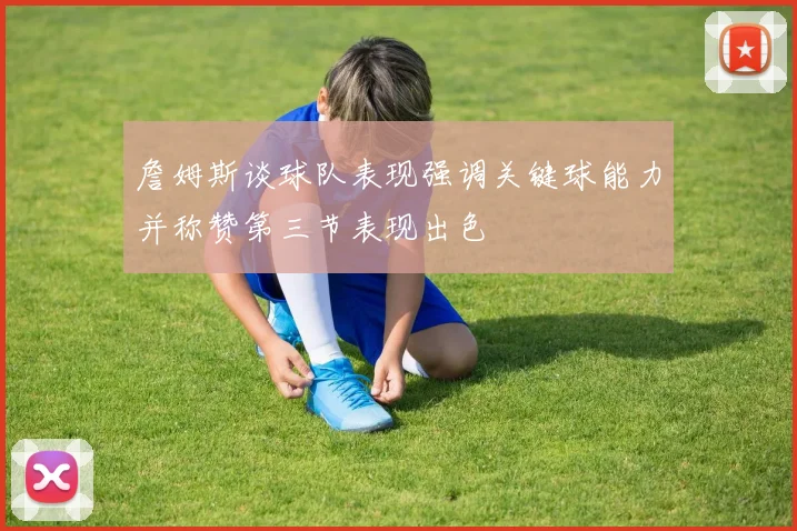 詹姆斯谈球队表现强调关键球能力并称赞第三节表现出色