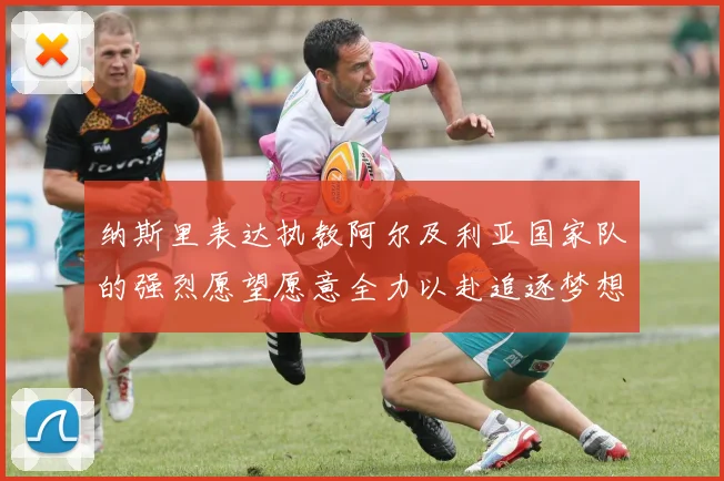 纳斯里表达执教阿尔及利亚国家队的强烈愿望愿意全力以赴追逐梦想