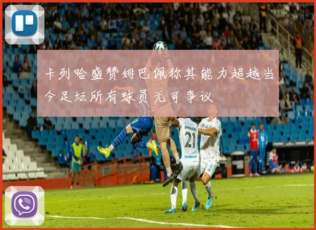 卡列哈盛赞姆巴佩称其能力超越当今足坛所有球员无可争议