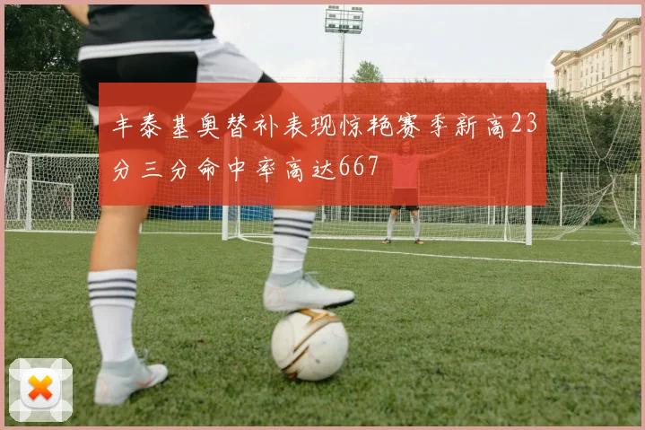 丰泰基奥替补表现惊艳赛季新高23分三分命中率高达667