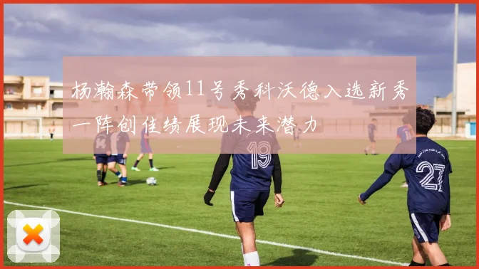 杨瀚森带领11号秀科沃德入选新秀一阵创佳绩展现未来潜力