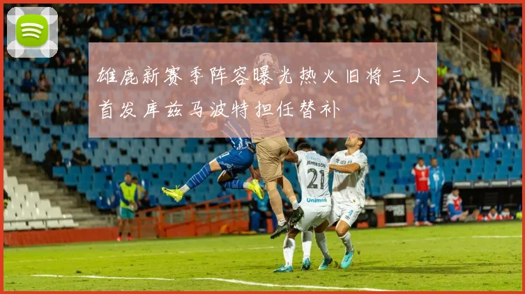 雄鹿新赛季阵容曝光热火旧将三人首发库兹马波特担任替补