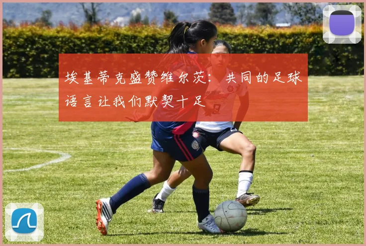 埃基蒂克盛赞维尔茨：共同的足球语言让我们默契十足