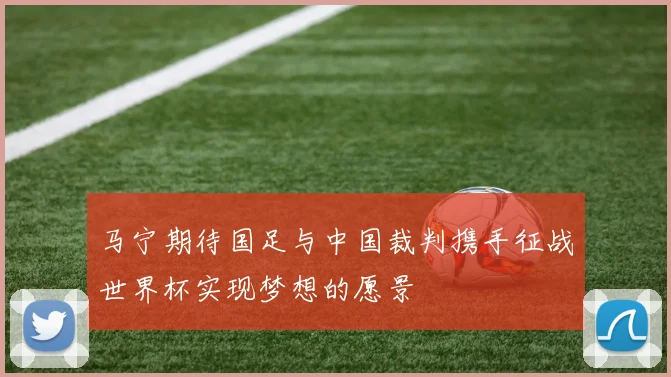 马宁期待国足与中国裁判携手征战世界杯实现梦想的愿景