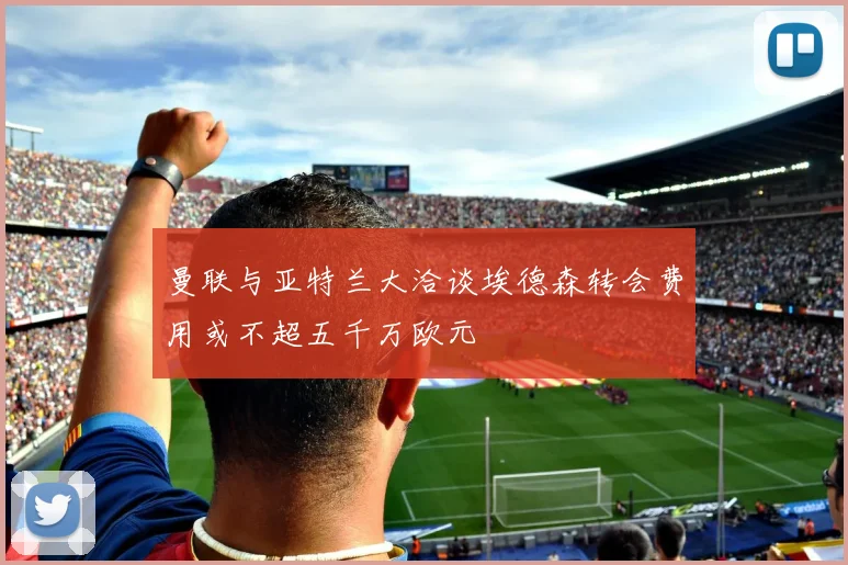 曼联与亚特兰大洽谈埃德森转会费用或不超五千万欧元