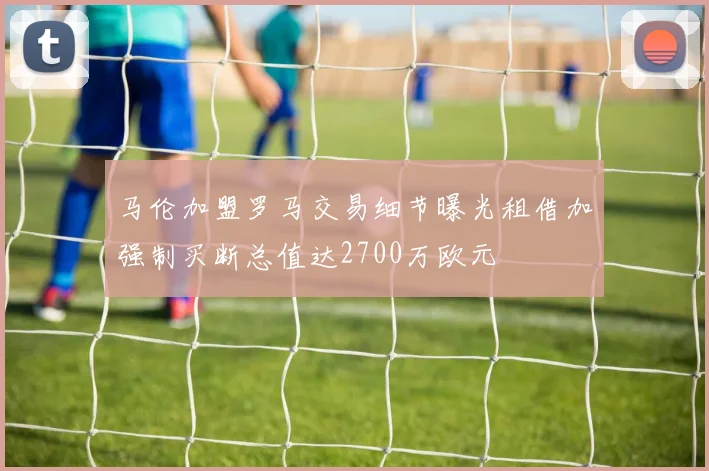 马伦加盟罗马交易细节曝光租借加强制买断总值达2700万欧元