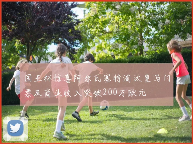 国王杯惊喜阿尔瓦塞特淘汰皇马门票及商业收入突破200万欧元