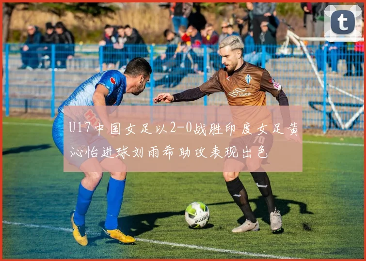 U17中国女足以2-0战胜印度女足黄沁怡进球刘雨希助攻表现出色