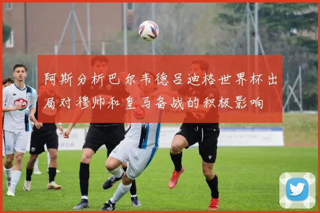 阿斯分析巴尔韦德吕迪格世界杯出局对穆帅和皇马备战的积极影响