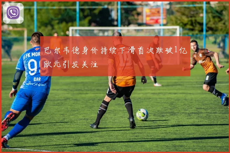 巴尔韦德身价持续下滑首次跌破1亿欧元引发关注