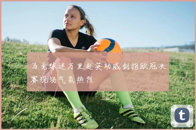 马竞球迷万里赴英助威剑指欧冠决赛现场气氛热烈