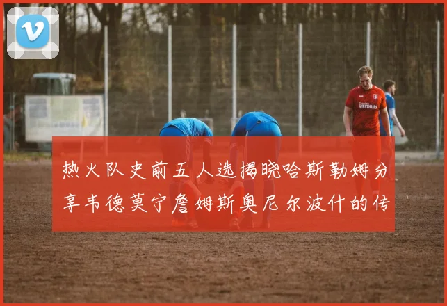 热火队史前五人选揭晓哈斯勒姆分享韦德莫宁詹姆斯奥尼尔波什的传奇地位