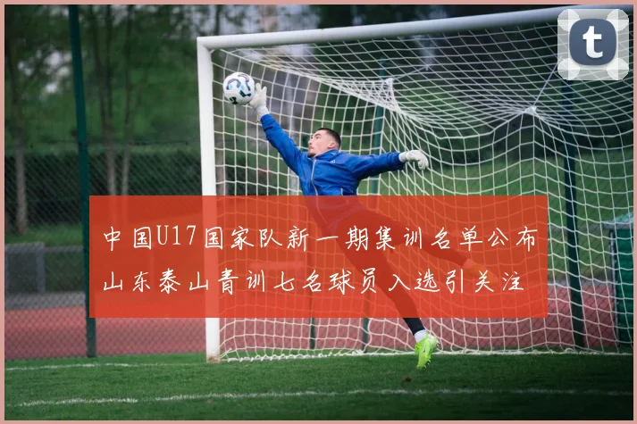 中国U17国家队新一期集训名单公布山东泰山青训七名球员入选引关注