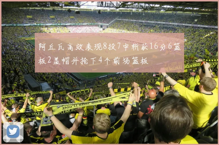 阿丘瓦高效表现8投7中斩获16分6篮板2盖帽并抢下4个前场篮板