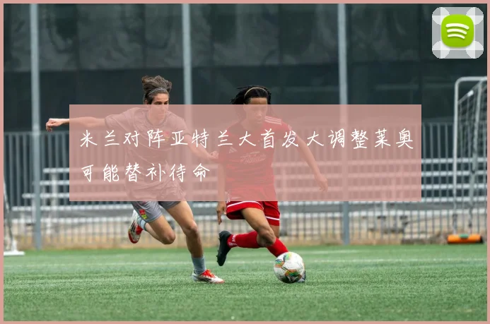米兰对阵亚特兰大首发大调整莱奥可能替补待命