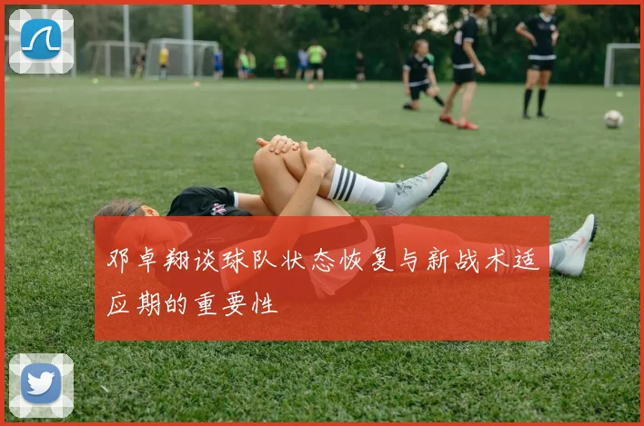 邓卓翔谈球队状态恢复与新战术适应期的重要性