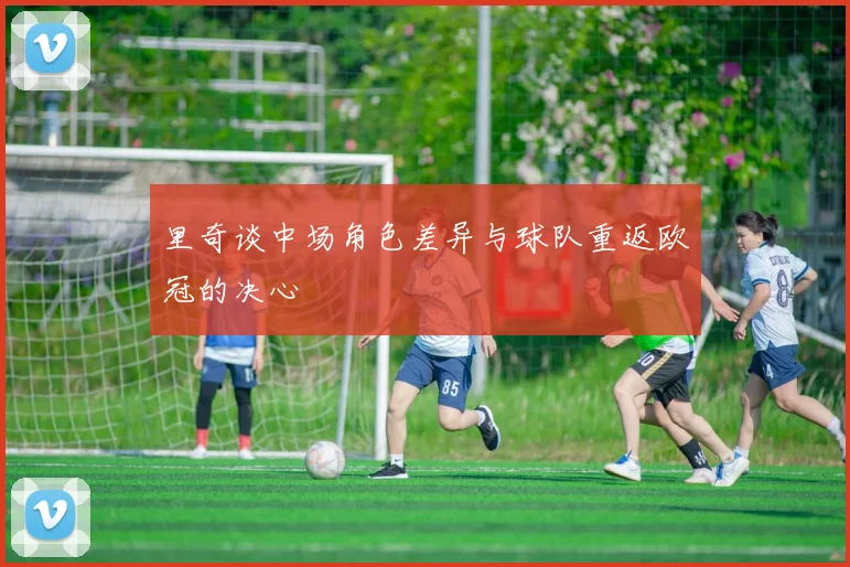 里奇谈中场角色差异与球队重返欧冠的决心