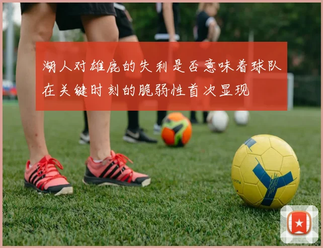 湖人对雄鹿的失利是否意味着球队在关键时刻的脆弱性首次显现